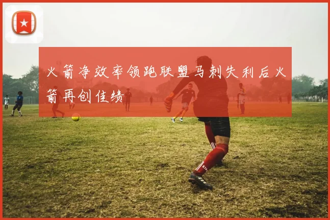 火箭净效率领跑联盟马刺失利后火箭再创佳绩