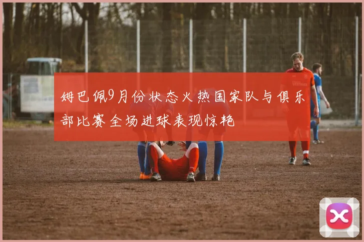 姆巴佩9月份状态火热国家队与俱乐部比赛全场进球表现惊艳