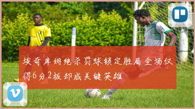 埃奇库姆绝杀罚球锁定胜局全场仅得6分2板却成关键英雄