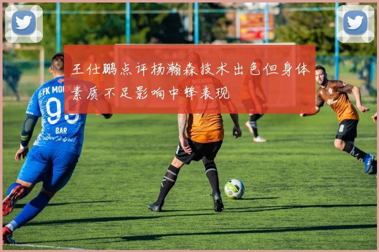 王仕鹏点评杨瀚森技术出色但身体素质不足影响中锋表现