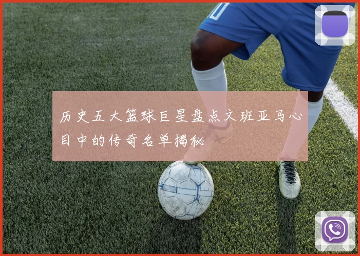 历史五大篮球巨星盘点文班亚马心目中的传奇名单揭秘