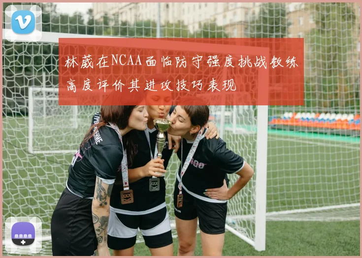 林葳在NCAA面临防守强度挑战教练高度评价其进攻技巧表现