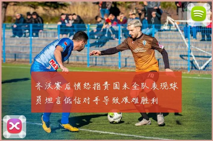 齐沃赛后愤怒指责国米全队表现球员坦言低估对手导致艰难胜利