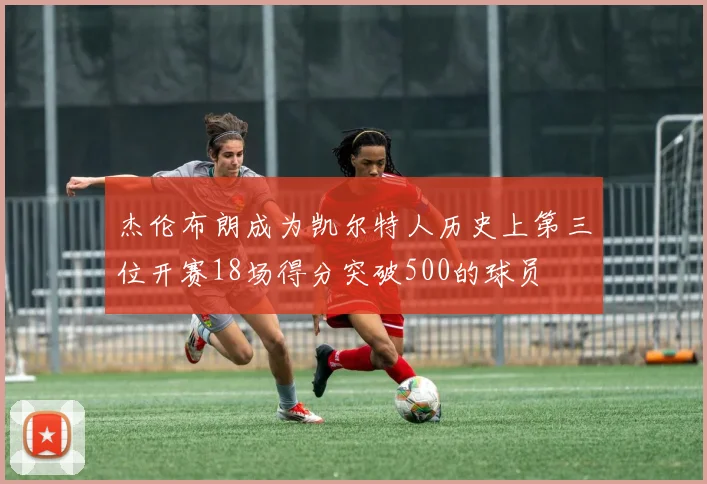 杰伦布朗成为凯尔特人历史上第三位开赛18场得分突破500的球员