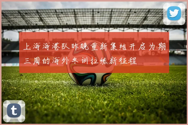 上海海港队昨晚重新集结开启为期三周的海外冬训拉练新征程