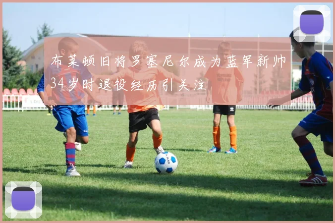 布莱顿旧将罗塞尼尔成为蓝军新帅34岁时退役经历引关注