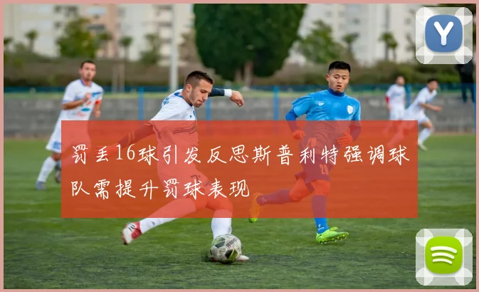 罚丢16球引发反思斯普利特强调球队需提升罚球表现