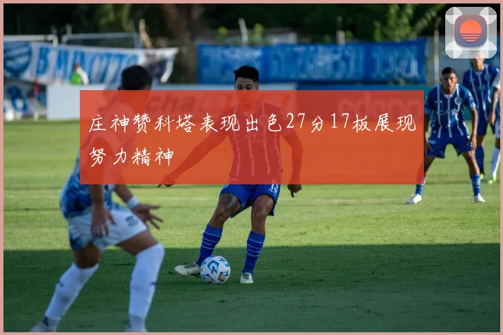 庄神赞科塔表现出色27分17板展现努力精神