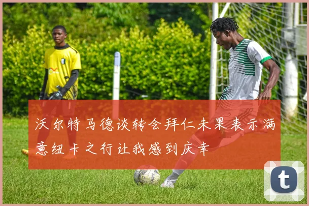 沃尔特马德谈转会拜仁未果表示满意纽卡之行让我感到庆幸
