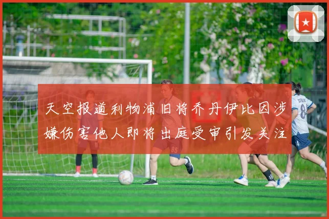 天空报道利物浦旧将乔丹伊比因涉嫌伤害他人即将出庭受审引发关注