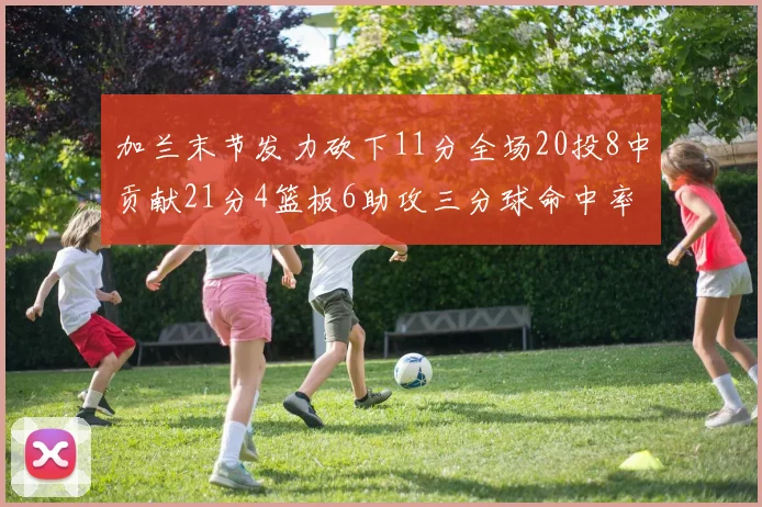 加兰末节发力砍下11分全场20投8中贡献21分4篮板6助攻三分球命中率高达375