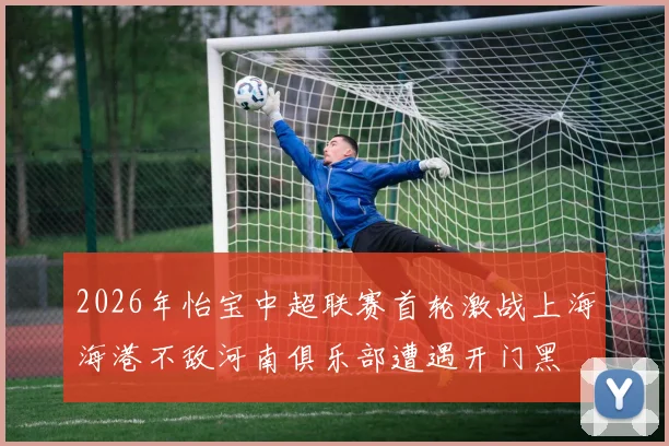 2026年怡宝中超联赛首轮激战上海海港不敌河南俱乐部遭遇开门黑