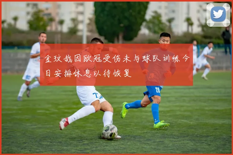 金玟哉因欧冠受伤未与球队训练今日安排休息以待恢复