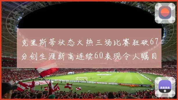 克里斯蒂状态火热三场比赛狂砍67分创生涯新高连续60表现令人瞩目
