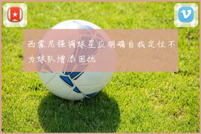 西蒙尼强调球星应明确自我定位不为球队增添困扰
